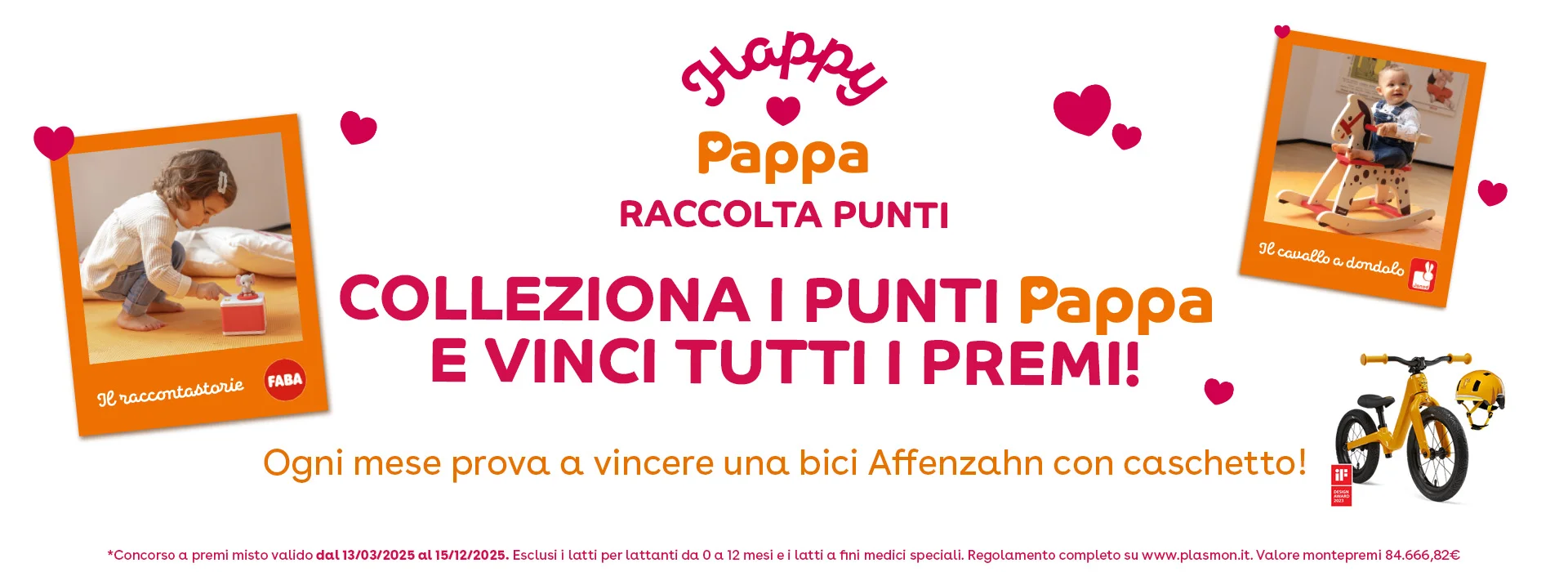 Happy Pappa Raccolta Punti - Colleziona i Punti Pappa e vinci tutti i premi! Ogni mese prova a vincere una bici Affenzahn con caschetto! *Conscorso a premi valido dal 13/03/2025 al 15/12/2025. Esclusi i latti per lattanti da 0 a 12 mesi e i latti a fini medici speciali. Regolamento completo su www.plasmon.it. Valore montepremi €84.666,82.