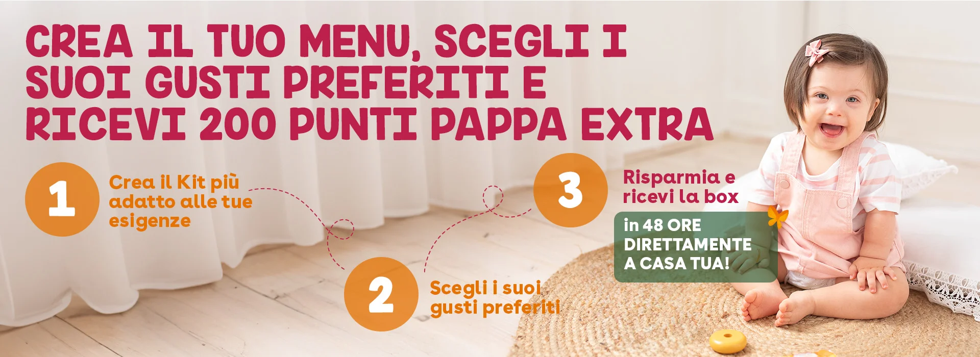 Crea il tuo menu, scegli i suoi gusti preferiti e ricevi 200 Punti Pappa extra 1-Crea il Kit più adatto alle tue esigenze 2-Scegli i suoi gusti preferiti 3-Risparmia e ricevi la box in 48 ore direttamente a casa tua!