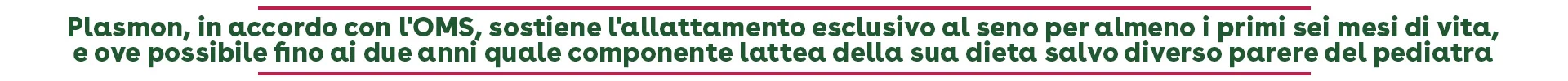 Plasmon, in accordo con l'OMS, sostiene l'allattamento esclusivo al seno per almeno i primi sei mesi di vita, e ove possibile fino ai due anni quale componente lattea della sua dieta salvo diverso parere del pediatra